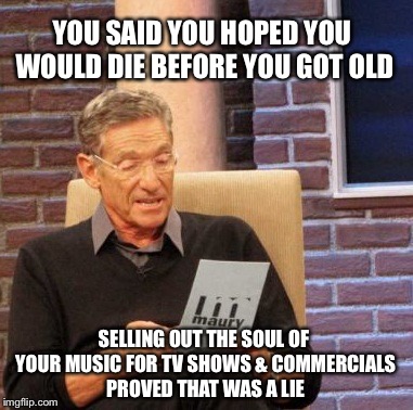Maury Lie Detector | YOU SAID YOU HOPED YOU WOULD DIE BEFORE YOU GOT OLD; SELLING OUT THE SOUL OF YOUR MUSIC FOR TV SHOWS & COMMERCIALS PROVED THAT WAS A LIE | image tagged in memes,maury lie detector | made w/ Imgflip meme maker