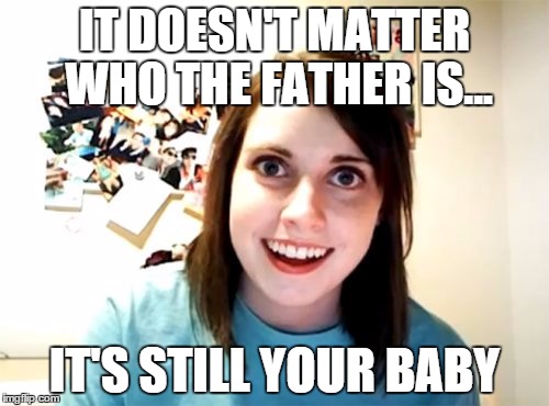 Overly Attached Girlfriend Meme | IT DOESN'T MATTER WHO THE FATHER IS... IT'S STILL YOUR BABY | image tagged in memes,overly attached girlfriend | made w/ Imgflip meme maker