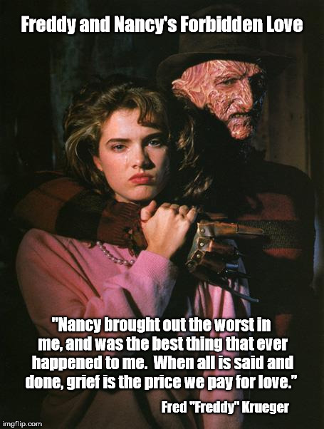 "Freddy (Krueger) and Nancy's Forbidden Love"   | Freddy and Nancy's Forbidden Love; "Nancy brought out the worst in me, and was the best thing that ever happened to me.  When all is said and done, grief is the price we pay for love.”; Fred "Freddy" Krueger | image tagged in freddy krueger,nancy thompson,nightmare on elm street,forbidden love,price we pay for love,love story | made w/ Imgflip meme maker