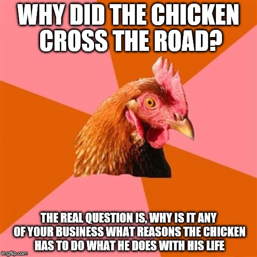 Anti Joke Chicken | WHY DID THE CHICKEN CROSS THE ROAD? THE REAL QUESTION IS, WHY IS IT ANY OF YOUR BUSINESS WHAT REASONS THE CHICKEN HAS TO DO WHAT HE DOES WITH HIS LIFE | image tagged in memes,anti joke chicken | made w/ Imgflip meme maker