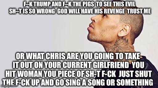 Chris Brown's "I Can Transform Ya" To Vote For Donald Trump | F–K TRUMP AND F–K THE PIGS  TO SEE THIS EVIL SH–T IS SO WRONG  GOD WILL HAVE HIS REVENGE  TRUST ME; OR WHAT CHRIS ARE YOU GOING TO TAKE IT OUT ON YOUR CURRENT GIRLFRIEND  YOU HIT WOMAN YOU PIECE OF SH-T F-CK  JUST SHUT THE F-CK UP AND GO SING A SONG OR SOMETHING | image tagged in chris brown,rihanna,memes,donald trump,police,political meme | made w/ Imgflip meme maker