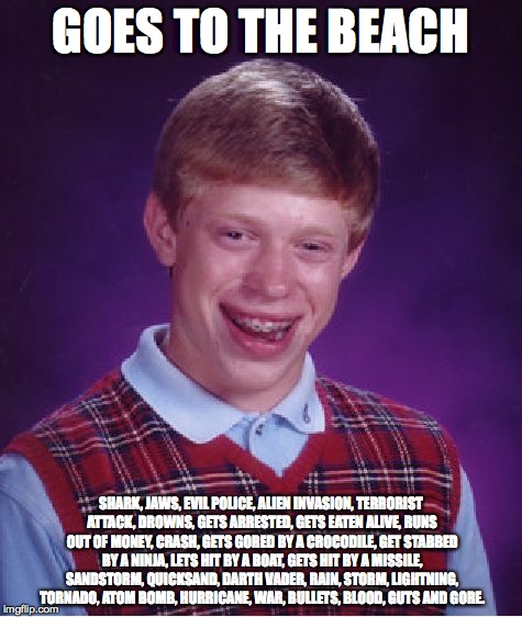 Bad Luck Brian Meme | GOES TO THE BEACH; SHARK, JAWS, EVIL POLICE, ALIEN INVASION, TERRORIST ATTACK, DROWNS, GETS ARRESTED, GETS EATEN ALIVE, RUNS OUT OF MONEY, CRASH, GETS GORED BY A CROCODILE, GET STABBED BY A NINJA, LETS HIT BY A BOAT, GETS HIT BY A MISSILE, SANDSTORM, QUICKSAND, DARTH VADER, RAIN, STORM, LIGHTNING, TORNADO, ATOM BOMB, HURRICANE, WAR, BULLETS, BLOOD, GUTS AND GORE. | image tagged in memes,bad luck brian | made w/ Imgflip meme maker