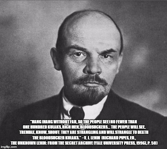 lenin | “HANG (HANG WITHOUT FAIL, SO THE PEOPLE SEE) NO FEWER THAN ONE HUNDRED KULAKS, RICH MEN, BLOODSUCKERS... THE PEOPLE WILL SEE, TREMBLE, KNOW, SHOUT: THEY ARE STRANGLING AND WILL STRANGLE TO DEATH THE BLOODSUCKER KULAKS.” 
- V. I. LENIN 
(RICHARD PIPES, ED., THE UNKNOWN LENIN: FROM THE SECRET ARCHIVE [YALE UNIVERSITY PRESS, 1996], P. 50) | image tagged in lenin | made w/ Imgflip meme maker