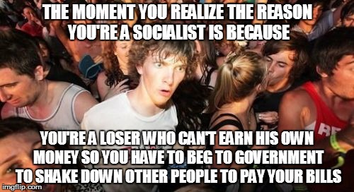 Sudden Clarity Clarence | THE MOMENT YOU REALIZE THE REASON YOU'RE A SOCIALIST IS BECAUSE; YOU'RE A LOSER WHO CAN'T EARN HIS OWN MONEY SO YOU HAVE TO BEG TO GOVERNMENT TO SHAKE DOWN OTHER PEOPLE TO PAY YOUR BILLS | image tagged in memes,sudden clarity clarence | made w/ Imgflip meme maker