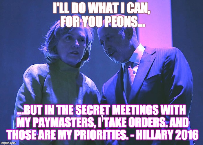 Goldman Hillary 4.0 | I'LL DO WHAT I CAN, FOR YOU PEONS... ...BUT IN THE SECRET MEETINGS WITH MY PAYMASTERS, I TAKE ORDERS. AND THOSE ARE MY PRIORITIES. - HILLARY 2016 | image tagged in hillary clinton 2016 | made w/ Imgflip meme maker