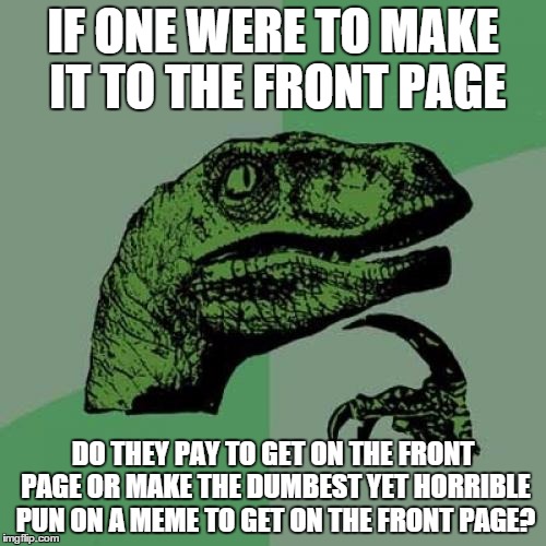 Philosoraptor Meme | IF ONE WERE TO MAKE IT TO THE FRONT PAGE; DO THEY PAY TO GET ON THE FRONT PAGE OR MAKE THE DUMBEST YET HORRIBLE PUN ON A MEME TO GET ON THE FRONT PAGE? | image tagged in memes,philosoraptor | made w/ Imgflip meme maker