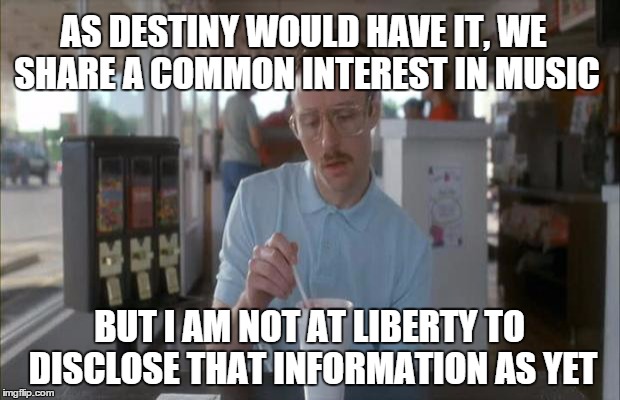 Things Are Getting Serious | AS DESTINY WOULD HAVE IT, WE SHARE A COMMON INTEREST IN MUSIC; BUT I AM NOT AT LIBERTY TO DISCLOSE THAT INFORMATION AS YET | image tagged in things are getting serious | made w/ Imgflip meme maker