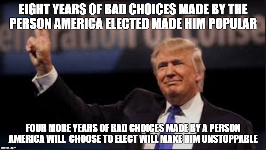 Its time to think America | EIGHT YEARS OF BAD CHOICES MADE BY THE PERSON AMERICA ELECTED MADE HIM POPULAR; FOUR MORE YEARS OF BAD CHOICES MADE BY A PERSON AMERICA WILL  CHOOSE TO ELECT WILL MAKE HIM UNSTOPPABLE | image tagged in i know fuck me right | made w/ Imgflip meme maker