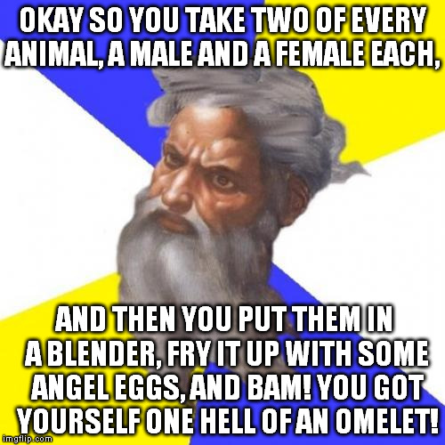 Noah: Shouldn't they go on the ark? 
God: Nah, this is just the Pre-Flood Omelet! Another two of each animal will go on the ark. | OKAY SO YOU TAKE TWO OF EVERY ANIMAL, A MALE AND A FEMALE EACH, AND THEN YOU PUT THEM IN A BLENDER, FRY IT UP WITH SOME ANGEL EGGS, AND BAM! YOU GOT YOURSELF ONE HELL OF AN OMELET! | image tagged in memes,advice god,omelet,the ark | made w/ Imgflip meme maker