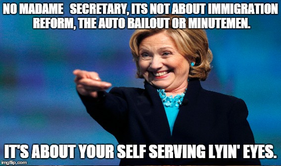 Lyin' Eyes | NO MADAME 

SECRETARY, ITS NOT ABOUT IMMIGRATION REFORM, THE AUTO BAILOUT OR MINUTEMEN. IT'S ABOUT YOUR SELF SERVING LYIN' EYES. | image tagged in clinton,lies,feel the bern | made w/ Imgflip meme maker