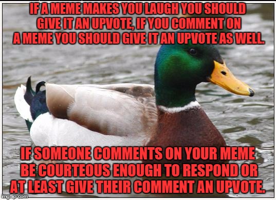 Actual Advice Mallard
(there are exception to this meme, but upvotes are free so have fun) | IF A MEME MAKES YOU LAUGH YOU SHOULD GIVE IT AN UPVOTE, IF YOU COMMENT ON A MEME YOU SHOULD GIVE IT AN UPVOTE AS WELL. IF SOMEONE COMMENTS ON YOUR MEME BE COURTEOUS ENOUGH TO RESPOND OR AT LEAST GIVE THEIR COMMENT AN UPVOTE. | image tagged in memes,actual advice mallard | made w/ Imgflip meme maker