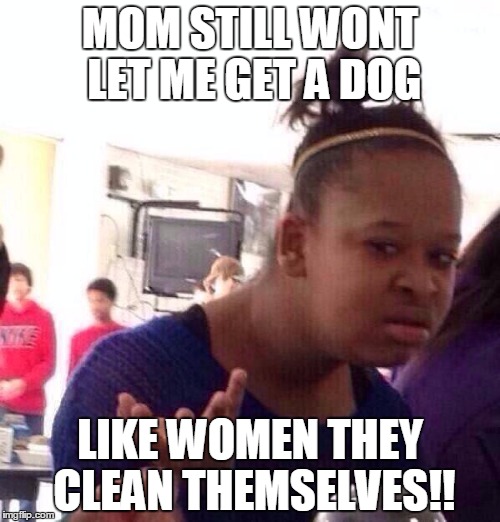 Black Girl Wat | MOM STILL WONT LET ME GET A DOG; LIKE WOMEN THEY CLEAN THEMSELVES!! | image tagged in memes,black girl wat | made w/ Imgflip meme maker