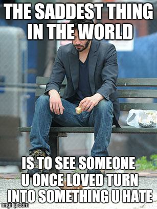 Sad Keanu | THE SADDEST THING IN THE WORLD; IS TO SEE SOMEONE U ONCE LOVED TURN INTO SOMETHING U HATE | image tagged in sad keanu | made w/ Imgflip meme maker