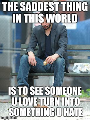 Sad Keanu | THE SADDEST THING IN THIS WORLD; IS TO SEE SOMEONE U LOVE TURN INTO SOMETHING U HATE | image tagged in sad keanu | made w/ Imgflip meme maker