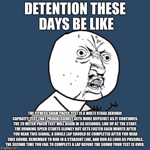 Detention got me like |  DETENTION THESE DAYS BE LIKE; THE FITNESS GRAM PACER TEST IS A MULTI STAGE AEROBIC CAPACITY TEST THAT PROGRESSIVELY GETS MORE DIFFICULT AS IT CONTINUES. THE 20 METER PACER TEST WILL BEGIN IN 30 SECONDS; LINE UP AT THE START. THE RUNNING SPEED STARTS SLOWLY BUT GETS FASTER EACH MINUTE AFTER YOU HEAR THIS SIGNAL. A SINGLE LAP SHOULD BE COMPLETED AFTER YOU HEAR THIS SOUND. REMEMBER TO RUN IN A STRAIGHT LINE, AND RUN AS LONG AS POSSIBLE. THE SECOND TIME YOU FAIL TO COMPLETE A LAP BEFORE THE SOUND YOUR TEST IS OVER. | image tagged in memes,y u no,lolz,fitness | made w/ Imgflip meme maker