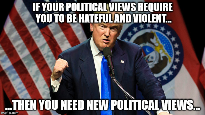 IF YOUR POLITICAL VIEWS REQUIRE YOU TO BE HATEFUL AND VIOLENT... ...THEN YOU NEED NEW POLITICAL VIEWS... | image tagged in trump,hate,violence | made w/ Imgflip meme maker