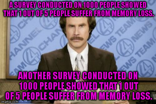 What are the chances both surveys would get the same answer? | A SURVEY CONDUCTED ON 1000 PEOPLE SHOWED THAT 1 OUT OF 5 PEOPLE SUFFER FROM MEMORY LOSS. ANOTHER SURVEY CONDUCTED ON 1000 PEOPLE SHOWED THAT 1 OUT OF 5 PEOPLE SUFFER FROM MEMORY LOSS. | image tagged in memes,ron burgundy,funny | made w/ Imgflip meme maker