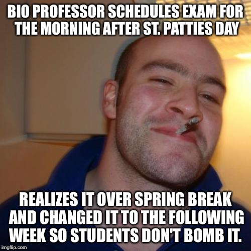Good Guy Greg Meme | BIO PROFESSOR SCHEDULES EXAM FOR THE MORNING AFTER ST. PATTIES DAY; REALIZES IT OVER SPRING BREAK AND CHANGED IT TO THE FOLLOWING WEEK SO STUDENTS DON'T BOMB IT. | image tagged in memes,good guy greg | made w/ Imgflip meme maker