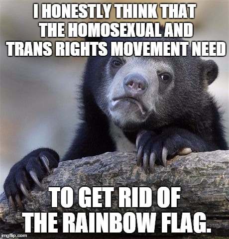 It wasn't a symbol of Gay rights until 1978, and it was never needed anyway. | I HONESTLY THINK THAT THE HOMOSEXUAL AND TRANS RIGHTS MOVEMENT NEED; TO GET RID OF THE RAINBOW FLAG. | image tagged in memes,confession bear | made w/ Imgflip meme maker