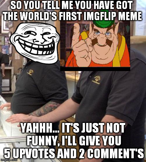 pawn stars rebuttal | SO YOU TELL ME YOU HAVE GOT THE WORLD'S FIRST IMGFLIP MEME; YAHHH... IT'S JUST NOT FUNNY, I'LL GIVE YOU 5 UPVOTES AND 2 COMMENT'S | image tagged in pawn stars rebuttal | made w/ Imgflip meme maker