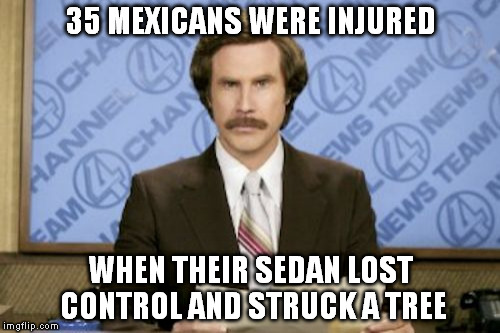 Ya don't say | 35 MEXICANS WERE INJURED; WHEN THEIR SEDAN LOST CONTROL AND STRUCK A TREE | image tagged in memes,ron burgundy | made w/ Imgflip meme maker