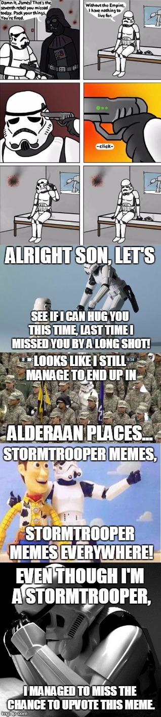 Stormtrooper Mega Meme | ALRIGHT SON, LET'S; SEE IF I CAN HUG YOU THIS TIME, LAST TIME I MISSED YOU BY A LONG SHOT! LOOKS LIKE I STILL MANAGE TO END UP IN; ALDERAAN PLACES... STORMTROOPER MEMES, STORMTROOPER MEMES EVERYWHERE! EVEN THOUGH I'M A STORMTROOPER, I MANAGED TO MISS THE CHANCE TO UPVOTE THIS MEME. | image tagged in memes,stormtroopers everywhere,star wars,lost stormtrooper,father stormtrooper,sad stormtrooper | made w/ Imgflip meme maker