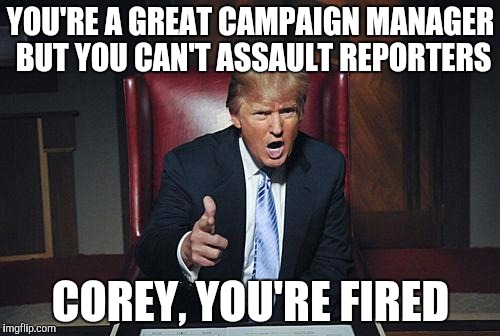 Donald Trump You're Fired | YOU'RE A GREAT CAMPAIGN MANAGER BUT YOU CAN'T ASSAULT REPORTERS; COREY, YOU'RE FIRED | image tagged in donald trump you're fired | made w/ Imgflip meme maker
