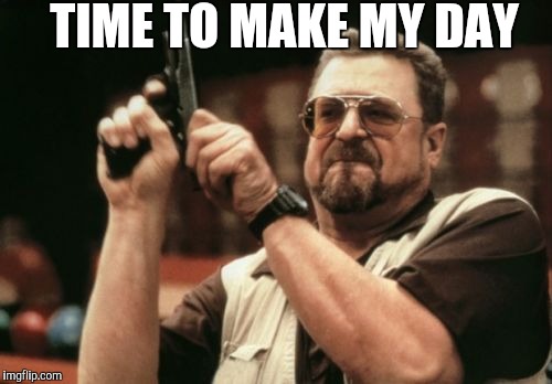 Am I The Only One Around Here Meme | TIME TO MAKE MY DAY | image tagged in memes,am i the only one around here | made w/ Imgflip meme maker