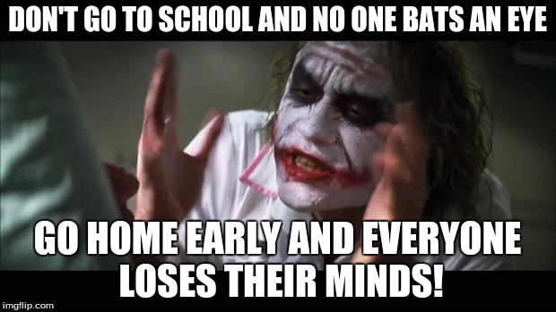 And everybody loses their minds Meme | DON'T GO TO SCHOOL AND NO ONE BATS AN EYE; GO HOME EARLY AND EVERYONE LOSES THEIR MINDS! | image tagged in memes,and everybody loses their minds | made w/ Imgflip meme maker