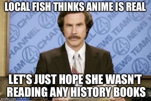 Ron Burgundy | LOCAL FISH THINKS ANIME IS REAL; LET'S JUST HOPE SHE WASN'T READING ANY HISTORY BOOKS | image tagged in memes,ron burgundy | made w/ Imgflip meme maker