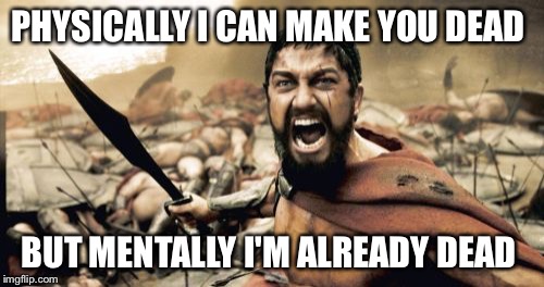 Sparta Leonidas Meme | PHYSICALLY I CAN MAKE YOU DEAD; BUT MENTALLY I'M ALREADY DEAD | image tagged in memes,sparta leonidas | made w/ Imgflip meme maker