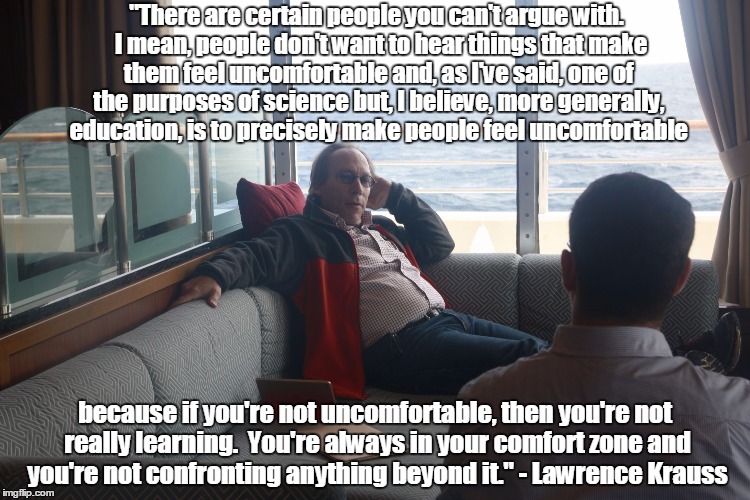 "There are certain people you can't argue with.  I mean, people don't want to hear things that make them feel uncomfortable and, as I've said, one of the purposes of science but, I believe, more generally, education, is to precisely make people feel uncomfortable; because if you're not uncomfortable, then you're not really learning.  You're always in your comfort zone and you're not confronting anything beyond it."
- Lawrence Krauss | image tagged in lawrence krauss | made w/ Imgflip meme maker