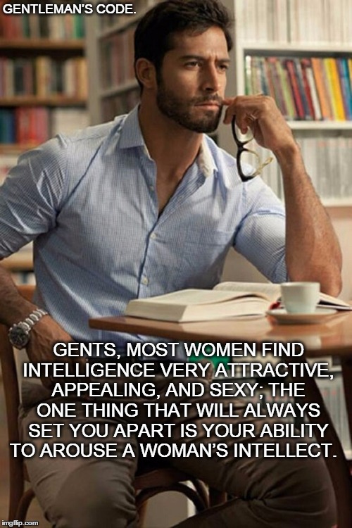 Gentleman's Code | GENTLEMAN’S CODE. GENTS, MOST WOMEN FIND INTELLIGENCE VERY ATTRACTIVE, APPEALING, AND SEXY; THE ONE THING THAT WILL ALWAYS SET YOU APART IS YOUR ABILITY TO AROUSE A WOMAN’S INTELLECT. | image tagged in man,woman,couple,gentleman,love,life | made w/ Imgflip meme maker