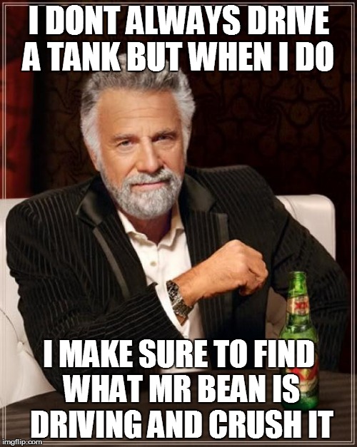 The Most Interesting Man In The World | I DONT ALWAYS DRIVE A TANK BUT WHEN I DO; I MAKE SURE TO FIND WHAT MR BEAN IS DRIVING AND CRUSH IT | image tagged in memes,the most interesting man in the world | made w/ Imgflip meme maker