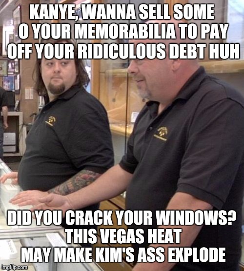Pawn stars#1 | KANYE, WANNA SELL SOME O YOUR MEMORABILIA TO PAY OFF YOUR RIDICULOUS DEBT HUH; DID YOU CRACK YOUR WINDOWS? THIS VEGAS HEAT MAY MAKE KIM'S ASS EXPLODE | image tagged in pawn stars1 | made w/ Imgflip meme maker
