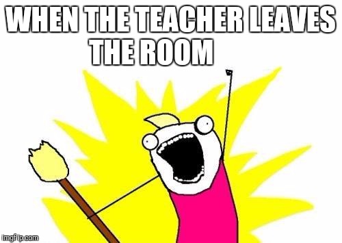 X All The Y | WHEN THE TEACHER LEAVES THE ROOM | image tagged in memes,x all the y | made w/ Imgflip meme maker