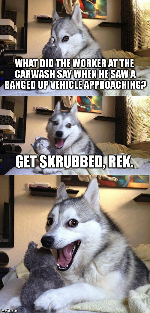 ;) | WHAT DID THE WORKER AT THE CARWASH SAY WHEN HE SAW A BANGED UP VEHICLE APPROACHING? GET SKRUBBED, REK. | image tagged in memes,bad pun dog | made w/ Imgflip meme maker