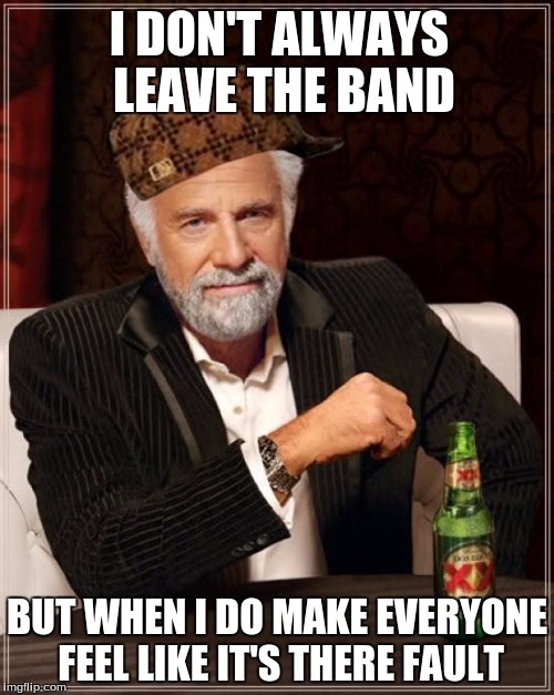 The Most Interesting Man In The World Meme | I DON'T ALWAYS LEAVE THE BAND; BUT WHEN I DO MAKE EVERYONE FEEL LIKE IT'S THERE FAULT | image tagged in memes,the most interesting man in the world,scumbag | made w/ Imgflip meme maker