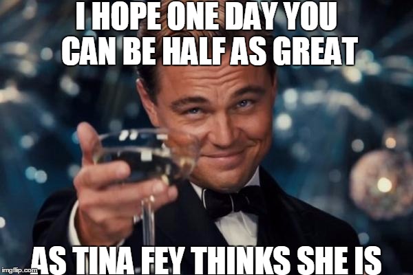 Leonardo Dicaprio Cheers | I HOPE ONE DAY YOU CAN BE HALF AS GREAT; AS TINA FEY THINKS SHE IS | image tagged in memes,leonardo dicaprio cheers | made w/ Imgflip meme maker