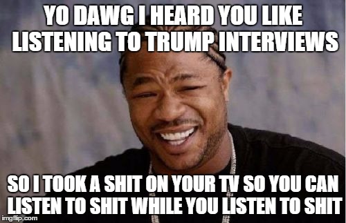 Yo Dawg Heard You Meme | YO DAWG I HEARD YOU LIKE LISTENING TO TRUMP INTERVIEWS; SO I TOOK A SHIT ON YOUR TV SO YOU CAN LISTEN TO SHIT WHILE YOU LISTEN TO SHIT | image tagged in memes,yo dawg heard you | made w/ Imgflip meme maker