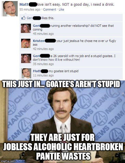 Goatee hearbreak | THIS JUST IN... GOATEE'S AREN'T STUPID; THEY ARE JUST FOR JOBLESS ALCOHOLIC HEARTBROKEN PANTIE WASTES | image tagged in ron burgundy,this just in,goatee,stupid,heartbreak | made w/ Imgflip meme maker