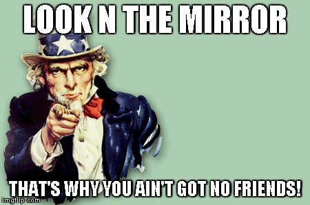 LOOK N THE MIRROR; THAT'S WHY YOU AIN'T GOT NO FRIENDS! | image tagged in friendless,mirror,phony | made w/ Imgflip meme maker