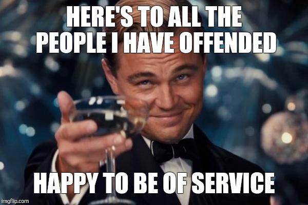 Leonardo Dicaprio Cheers Meme | HERE'S TO ALL THE PEOPLE I HAVE OFFENDED; HAPPY TO BE OF SERVICE | image tagged in memes,leonardo dicaprio cheers | made w/ Imgflip meme maker