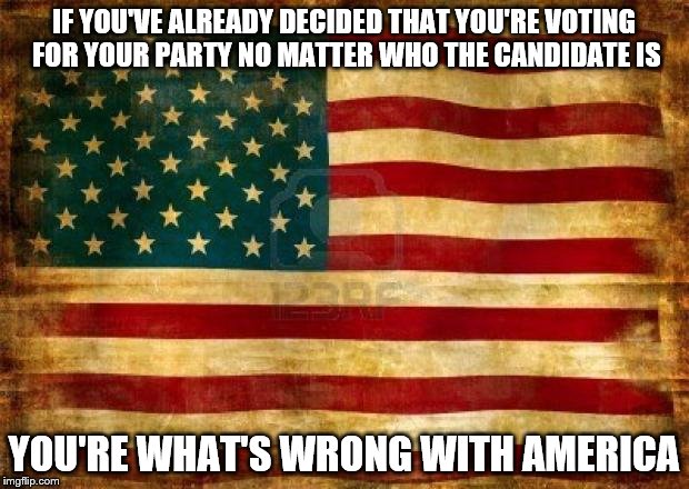 Old American Flag | IF YOU'VE ALREADY DECIDED THAT YOU'RE VOTING FOR YOUR PARTY NO MATTER WHO THE CANDIDATE IS; YOU'RE WHAT'S WRONG WITH AMERICA | image tagged in old american flag | made w/ Imgflip meme maker