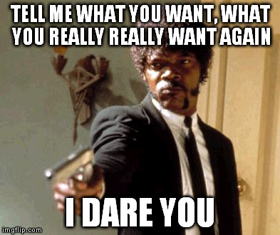 Say That Again I Dare You | TELL ME WHAT YOU WANT, WHAT YOU REALLY REALLY WANT AGAIN; I DARE YOU | image tagged in memes,say that again i dare you | made w/ Imgflip meme maker