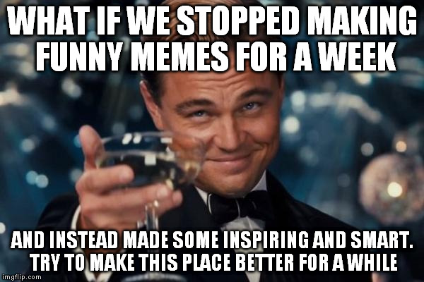 Leonardo Dicaprio Cheers Meme | WHAT IF WE STOPPED MAKING FUNNY MEMES FOR A WEEK; AND INSTEAD MADE SOME INSPIRING AND SMART. TRY TO MAKE THIS PLACE BETTER FOR A WHILE | image tagged in memes,leonardo dicaprio cheers | made w/ Imgflip meme maker