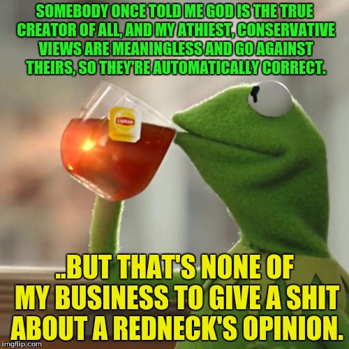 So I was talking to somebody from Missouri, I think it was..? | SOMEBODY ONCE TOLD ME GOD IS THE TRUE CREATOR OF ALL, AND MY ATHIEST, CONSERVATIVE VIEWS ARE MEANINGLESS AND GO AGAINST THEIRS, SO THEY'RE AUTOMATICALLY CORRECT. ..BUT THAT'S NONE OF MY BUSINESS TO GIVE A SHIT ABOUT A REDNECK'S OPINION. | image tagged in memes,but thats none of my business,kermit the frog | made w/ Imgflip meme maker