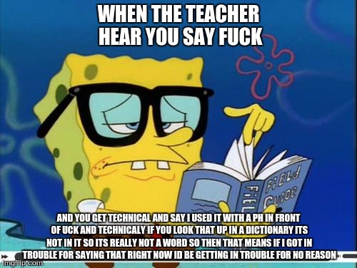 Spongebob |  WHEN THE TEACHER HEAR YOU SAY FUCK; AND YOU GET TECHNICAL AND SAY I USED IT WITH A PH IN FRONT OF UCK AND TECHNICALY IF YOU LOOK THAT UP IN A DICTIONARY ITS NOT IN IT SO ITS REALLY NOT A WORD SO THEN THAT MEANS IF I GOT IN TROUBLE FOR SAYING THAT RIGHT NOW ID BE GETTING IN TROUBLE FOR NO REASON | image tagged in spongebob | made w/ Imgflip meme maker