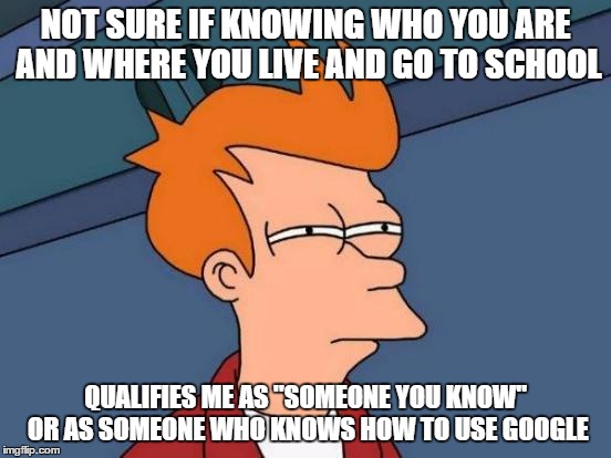 Or maybe have wear your personal life on the open internet | NOT SURE IF KNOWING WHO YOU ARE AND WHERE YOU LIVE AND GO TO SCHOOL QUALIFIES ME AS "SOMEONE YOU KNOW" OR AS SOMEONE WHO KNOWS HOW TO USE GO | image tagged in memes,futurama fry | made w/ Imgflip meme maker