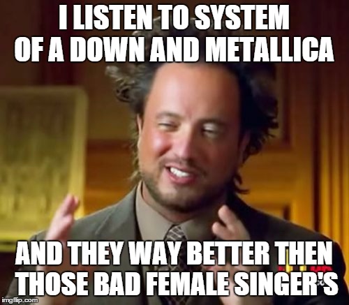 Ancient Aliens Meme | I LISTEN TO SYSTEM OF A DOWN AND METALLICA AND THEY WAY BETTER THEN THOSE BAD FEMALE SINGER'S | image tagged in memes,ancient aliens | made w/ Imgflip meme maker